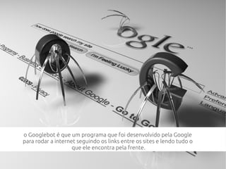 o Googlebot é que um programa que foi desenvolvido pela Google
para rodar a internet seguindo os links entre os sites e lendo tudo o
que ele encontra pela frente.
 