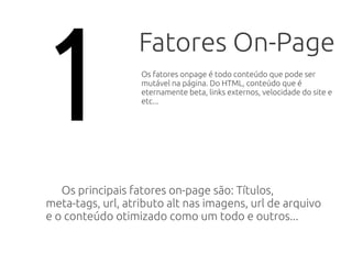 Fatores On-Page
Os principais fatores on-page são: Títulos,
meta-tags, url, atributo alt nas imagens, url de arquivo
e o conteúdo otimizado como um todo e outros...
1 Os fatores onpage é todo conteúdo que pode ser
mutável na página. Do HTML, conteúdo que é
eternamente beta, velocidade do site e etc...
 