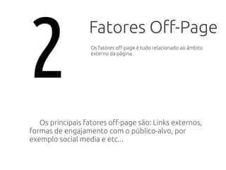 Fatores Off-Page
Os principais fatores off-page são: Links externos,
formas de engajamento com o público-alvo, por
exemplo social media e etc...
2 Os fatores off-page é tudo relacionado ao âmbito
externo da página.
 
