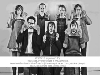 O SEO 3.0 segue os 3 E's:
educação, evangelização e engajamento.
A conversão não é mais o foco, hoje temos que saber como, onde e porque
aquela conversão está acontecendo.
 