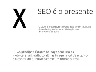 SEO é o presente
Os principais fatores on-page são: Títulos,
meta-tags, url, atributo alt nas imagens, url de arquivo
e o conteúdo otimizado como um todo e outros...
x O SEO é o presente, toda marca deve ter em seu plano
de marketing, trabalho de otimização para
mecanismos de busca
 