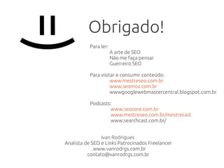Obrigado!
Ivan Rodrigues
Analista de SEO e Links Patrocinados Freelancer
.www.vanrodrgs.com.br
contato@vanrodrgs.com.br
Para ler:
A arte de SEO
Não me faça pensar
Guerreiro SEO
Para visitar e consumir conteúdo:
www.mestreseo.com.br
www.seomoz.com.br
wwwgooglewebmastercentral.blogspot.com.br
Podcasts:
www.seocore.com.br
www.mestreseo.com.br/mestrecast
www.searchcast.com.br/
=)
 