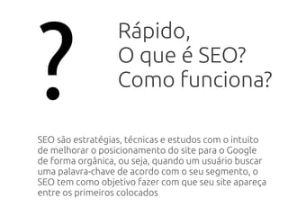 ?
Rápido,
O que é SEO?
Como funciona?
SEO são estratégias, técnicas e estudos com o intuito
de melhorar o posicionamento do site para o Google
de forma orgânica, ou seja, quando um usuário buscar
uma palavra-chave de acordo com o seu segmento, o
SEO tem como objetivo fazer com que seu site apareça
entre os primeiros colocados
 