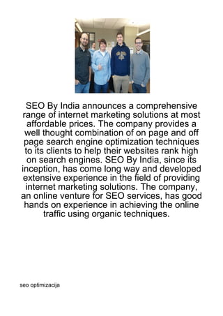 SEO By India announces a comprehensive
 range of internet marketing solutions at most
   affordable prices. The company provides a
  well thought combination of on page and off
 page search engine optimization techniques
  to its clients to help their websites rank high
   on search engines. SEO By India, since its
inception, has come long way and developed
 extensive experience in the field of providing
  internet marketing solutions. The company,
an online venture for SEO services, has good
 hands on experience in achieving the online
        traffic using organic techniques.




seo optimizacija
 