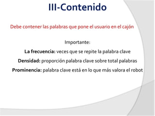 III-Contenido
Debe contener las palabras que pone el usuario en el cajón


                         Importante:
      La frecuencia: veces que se repite la palabra clave
   Densidad: proporción palabra clave sobre total palabras
Prominencia: palabra clave está en lo que más valora el robot
 