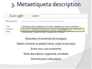 3. Metaetiqueta description




         Describen el contenido de la página
  Deben contener la palabra clave, mejor al principio
              Entre 100 a 200 caracteres
       Texto descriptivo, sugerente, vendedor
              Distintas para cada página
 