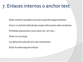 7. Enlaces internos o anchor text

   Debe contener la palabra clave principal de la página destino

   Incluir un atributo tittle donde amplia información sobre el destino

   Prohibido expresiones como hacer clic, ver más…

   Texto no muy largo

   Los del primer párrafo son más importantes

   Evitar la sobrecarga de enlaces
 