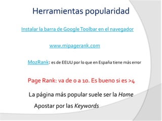 Herramientas popularidad
Instalar la barra de Google Toolbar en el navegador


            www.mipagerank.com


  MozRank: es de EEUU por lo que en España tiene más error


  Page Rank: va de 0 a 10. Es bueno si es >4

   La página más popular suele ser la Home
     Apostar por las Keywords
 