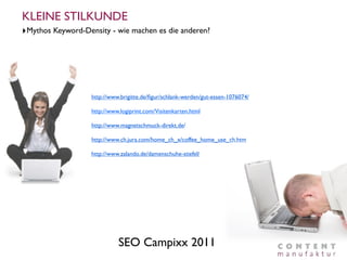 KLEINE STILKUNDE
‣Mythos Keyword-Density - wie machen es die anderen?




                   http://www.brigitte.de/ﬁgur/schlank-werden/gut-essen-1076074/

                   http://www.logiprint.com/Visitenkarten.html

                   http://www.magnetschmuck-direkt.de/

                   http://www.ch.jura.com/home_ch_x/coffee_home_use_ch.htm

                   http://www.zalando.de/damenschuhe-stiefel/




                             SEO Campixx 2011
 