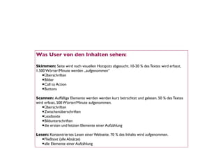 Was User von den Inhalten sehen:

Skimmen: Seite wird nach visuellen Hotspots abgesucht. 10-20 % des Textes wird erfasst,
1.500 Wörter/Minute werden „aufgenommen“
    •Überschriften
    •Bilder
    •Call to Action
    •Buttons
Scannen: Auffällige Elemente werden werden kurz betrachtet und gelesen. 50 % des Textes
wird erfasst, 500 Wörter/Minute aufgenommen.
   •Überschriften
   •Zwischenüberschriften
   •Leadtexte
   •Bildunterschriften
   •die ersten und letzten Elemente einer Aufzählung
Lesen: Konzentriertes Lesen einer Webseite. 70 % des Inhalts wird aufgenommen.
   •Fließtext (alle Absätze)
   •alle Elemente einer Aufzählung
 