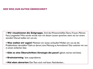 DER WEG ZUR GUTEN ÜBERSCHRIFT




 • Wir visualisieren die Zielgruppe. Sind das Wissenschaftler, Teens, Frauen, Männer,
 Fans, Langweiler? Wie würde würde man mit diesen Leuten sprechen, wenn sie vor einem
 stünden? Darauf stellen wir uns ein. 

 • Was wollen wir sagen? Möchten wir etwas verkaufen? Wollen wir uns als die
 Problemlöser darstellen? Geht es darum, eine Meinung zu formulieren? Das notieren wir uns
 in einem einfachen Satz. 

 • Gibt es eine Überschriften-Strategie die passt? (gleich, wartet mal bitte)
 • Brainstorming: bzw. ausprobieren. 
 • Mal eben abwarten: Den Text noch mal lesen. Nachdenken... 
 