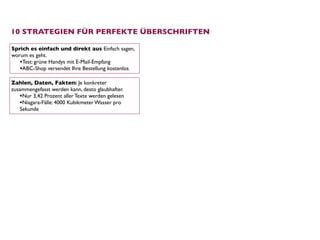 10 STRATEGIEN FÜR PERFEKTE ÜBERSCHRIFTEN

Sprich es einfach und direkt aus Einfach sagen,
worum es geht.
   •Test: grüne Handys mit E-Mail-Empfang
   •ABC-Shop versendet Ihre Bestellung kostenlos
Zahlen, Daten, Fakten: Je konkreter
zusammengefasst werden kann, desto glaubhafter.
   •Nur 3,42 Prozent aller Texte werden gelesen
   •Niagara-Fälle: 4000 Kubikmeter Wasser pro
   Sekunde
 