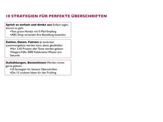 10 STRATEGIEN FÜR PERFEKTE ÜBERSCHRIFTEN

Sprich es einfach und direkt aus Einfach sagen,
worum es geht.
   •Test: grüne Handys mit E-Mail-Empfang
   •ABC-Shop versendet Ihre Bestellung kostenlos
Zahlen, Daten, Fakten: Je konkreter
zusammengefasst werden kann, desto glaubhafter.
   •Nur 3,42 Prozent aller Texte werden gelesen
   •Niagara-Fälle: 4000 Kubikmeter Wasser pro
   Sekunde

Aufzählungen, Bestenlisten: Werden immer
gerne gelesen. 
   •10 Strategien für bessere Überschriften
   •Die 15 coolsten Ideen für den Frühling
 