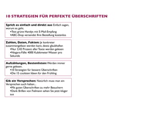 10 STRATEGIEN FÜR PERFEKTE ÜBERSCHRIFTEN

Sprich es einfach und direkt aus Einfach sagen,
worum es geht.
   •Test: grüne Handys mit E-Mail-Empfang
   •ABC-Shop versendet Ihre Bestellung kostenlos
Zahlen, Daten, Fakten: Je konkreter
zusammengefasst werden kann, desto glaubhafter.
   •Nur 3,42 Prozent aller Texte werden gelesen
   •Niagara-Fälle: 4000 Kubikmeter Wasser pro
   Sekunde

Aufzählungen, Bestenlisten: Werden immer
gerne gelesen. 
   •10 Strategien für bessere Überschriften
   •Die 15 coolsten Ideen für den Frühling

Gib ein Versprechen: Natürlich muss man ein
Versprechen auch halten... 
   •Mit guten Überschriften zu mehr Besuchern
   •Dank Brillen von Fielmann sehen Sie jetzt klüger
   aus
 
