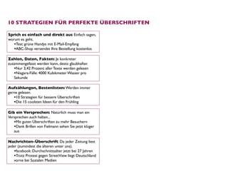 10 STRATEGIEN FÜR PERFEKTE ÜBERSCHRIFTEN

Sprich es einfach und direkt aus Einfach sagen,
worum es geht.
   •Test: grüne Handys mit E-Mail-Empfang
   •ABC-Shop versendet Ihre Bestellung kostenlos
Zahlen, Daten, Fakten: Je konkreter
zusammengefasst werden kann, desto glaubhafter.
   •Nur 3,42 Prozent aller Texte werden gelesen
   •Niagara-Fälle: 4000 Kubikmeter Wasser pro
   Sekunde

Aufzählungen, Bestenlisten: Werden immer
gerne gelesen. 
   •10 Strategien für bessere Überschriften
   •Die 15 coolsten Ideen für den Frühling

Gib ein Versprechen: Natürlich muss man ein
Versprechen auch halten... 
   •Mit guten Überschriften zu mehr Besuchern
   •Dank Brillen von Fielmann sehen Sie jetzt klüger
   aus

Nachrichten-Überschrift: Da jeder Zeitung liest
jeder (zumindest die älteren unter uns). 
    •facebook: Durchschnittsalter jetzt bei 27 Jahren
    •Trotz Protest gegen StreetView liegt Deutschland
    vorne bei Sozialen Medien
 