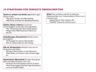 10 STRATEGIEN FÜR PERFEKTE ÜBERSCHRIFTEN

Sprich es einfach und direkt aus Einfach sagen,         Zitat: Nun, am besten natürlich ein bekanntes
worum es geht.                                          Testimonial. Aber eine "institutionalisierte Person tut es
   •Test: grüne Handys mit E-Mail-Empfang               manchmal auch.
   •ABC-Shop versendet Ihre Bestellung kostenlos            •Angela Merkel: "Mehr Geld für alle"
                                                            •Top-SEO: "Keywords sind kein Luxus"
Zahlen, Daten, Fakten: Je konkreter
zusammengefasst werden kann, desto glaubhafter.
   •Nur 3,42 Prozent aller Texte werden gelesen
   •Niagara-Fälle: 4000 Kubikmeter Wasser pro
   Sekunde

Aufzählungen, Bestenlisten: Werden immer
gerne gelesen. 
   •10 Strategien für bessere Überschriften
   •Die 15 coolsten Ideen für den Frühling

Gib ein Versprechen: Natürlich muss man ein
Versprechen auch halten... 
   •Mit guten Überschriften zu mehr Besuchern
   •Dank Brillen von Fielmann sehen Sie jetzt klüger
   aus

Nachrichten-Überschrift: Da jeder Zeitung liest
jeder (zumindest die älteren unter uns). 
    •facebook: Durchschnittsalter jetzt bei 27 Jahren
    •Trotz Protest gegen StreetView liegt Deutschland
    vorne bei Sozialen Medien
 