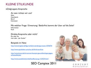 KLEINE STILKUNDE
‣Zielgruppen-Ansprache
     An wen richten wir uns?
     Alter
     Geschlecht
     Beruf
     Interessen


     Mit welcher Frage / Erwartung / Bedürfnis kommt der User auf die Seite?
     Information
     Kauf


     Direkte Ansprache oder nicht?
     Du oder Sie
     man oder „der Käufer“


     Beispiele im Netz:
     http://www.brigitte.de/ﬁgur/schlank-werden/gut-essen-1076074/

     http://www.apotheken-umschau.de/Arthrose-Knie

     http://www.bravo.de/dr-sommer/koerper-gesundheit/tipps-gegen-
     schweissﬂecken

     http://www.autobild.de/artikel/kaufberatung-1124254.html


                                   SEO Campixx 2011
 