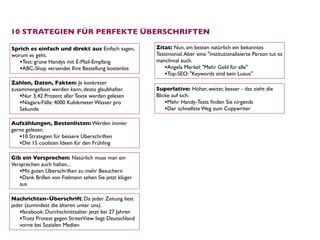 10 STRATEGIEN FÜR PERFEKTE ÜBERSCHRIFTEN

Sprich es einfach und direkt aus Einfach sagen,         Zitat: Nun, am besten natürlich ein bekanntes
worum es geht.                                          Testimonial. Aber eine "institutionalisierte Person tut es
   •Test: grüne Handys mit E-Mail-Empfang               manchmal auch.
   •ABC-Shop versendet Ihre Bestellung kostenlos            •Angela Merkel: "Mehr Geld für alle"
                                                            •Top-SEO: "Keywords sind kein Luxus"
Zahlen, Daten, Fakten: Je konkreter
zusammengefasst werden kann, desto glaubhafter.         Superlative: Höher, weiter, besser - das zieht die
   •Nur 3,42 Prozent aller Texte werden gelesen         Blicke auf sich.  
   •Niagara-Fälle: 4000 Kubikmeter Wasser pro               •Mehr Handy-Tests ﬁnden Sie nirgends
   Sekunde                                                  •Der schnellste Weg zum Copywriter

Aufzählungen, Bestenlisten: Werden immer
gerne gelesen. 
   •10 Strategien für bessere Überschriften
   •Die 15 coolsten Ideen für den Frühling

Gib ein Versprechen: Natürlich muss man ein
Versprechen auch halten... 
   •Mit guten Überschriften zu mehr Besuchern
   •Dank Brillen von Fielmann sehen Sie jetzt klüger
   aus

Nachrichten-Überschrift: Da jeder Zeitung liest
jeder (zumindest die älteren unter uns). 
    •facebook: Durchschnittsalter jetzt bei 27 Jahren
    •Trotz Protest gegen StreetView liegt Deutschland
    vorne bei Sozialen Medien
 