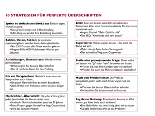 10 STRATEGIEN FÜR PERFEKTE ÜBERSCHRIFTEN

Sprich es einfach und direkt aus Einfach sagen,         Zitat: Nun, am besten natürlich ein bekanntes
worum es geht.                                          Testimonial. Aber eine "institutionalisierte Person tut es
   •Test: grüne Handys mit E-Mail-Empfang               manchmal auch.
   •ABC-Shop versendet Ihre Bestellung kostenlos            •Angela Merkel: "Mehr Geld für alle"
                                                            •Top-SEO: "Keywords sind kein Luxus"
Zahlen, Daten, Fakten: Je konkreter
zusammengefasst werden kann, desto glaubhafter.         Superlative: Höher, weiter, besser - das zieht die
   •Nur 3,42 Prozent aller Texte werden gelesen         Blicke auf sich.  
   •Niagara-Fälle: 4000 Kubikmeter Wasser pro               •Mehr Handy-Tests ﬁnden Sie nirgends
   Sekunde                                                  •Der schnellste Weg zum Copywriter

Aufzählungen, Bestenlisten: Werden immer                Stelle eine provozierende Frage: Diese sollte
gerne gelesen.                                          am besten mit "Ja" oder "nein" beantworten lassen.  
   •10 Strategien für bessere Überschriften                •Wissen Sie, was Ihre Kunden über Sie denken?
   •Die 15 coolsten Ideen für den Frühling                 •Würden Sie auch die Mehrwertsteuer abschaffen?
Gib ein Versprechen: Natürlich muss man ein
                                                        Mach den Problemlöser: Die Welt ist
Versprechen auch halten... 
                                                        kompliziert, jeder sucht nach Erklärungen. Gib sie
   •Mit guten Überschriften zu mehr Besuchern           ihnen. 
   •Dank Brillen von Fielmann sehen Sie jetzt klüger        •Wie man die besten Überschriften schreibt
   aus
                                                            •So bestellen Sie Lebensmittel im Internet
Nachrichten-Überschrift: Da jeder Zeitung liest
jeder (zumindest die älteren unter uns).                Sag deine Meinung: Provokation kommt im Web
    •facebook: Durchschnittsalter jetzt bei 27 Jahren   immer gut. Aber bitte auch einlösen!
    •Trotz Protest gegen StreetView liegt Deutschland      •Eine Bahnhfahrt ist zwar lustig aber viel zu teuer
    vorne bei Sozialen Medien                              •Google StreetView: Wo ist das Problem?
 