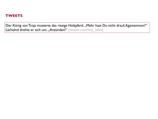 TWEETS

Der König von Troja musterte das riesige Holzpferd. „Mehr hast Du nicht drauf, Agamemnon?“
Lächelnd drehte er sich um. „Anzünden!“ (twitter.com/tiny_tales)
 