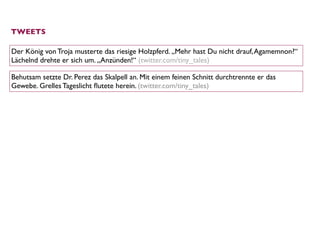 TWEETS

Der König von Troja musterte das riesige Holzpferd. „Mehr hast Du nicht drauf, Agamemnon?“
Lächelnd drehte er sich um. „Anzünden!“ (twitter.com/tiny_tales)

Behutsam setzte Dr. Perez das Skalpell an. Mit einem feinen Schnitt durchtrennte er das
Gewebe. Grelles Tageslicht ﬂutete herein. (twitter.com/tiny_tales)
 
