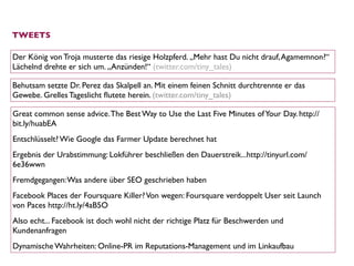 TWEETS

Der König von Troja musterte das riesige Holzpferd. „Mehr hast Du nicht drauf, Agamemnon?“
Lächelnd drehte er sich um. „Anzünden!“ (twitter.com/tiny_tales)

Behutsam setzte Dr. Perez das Skalpell an. Mit einem feinen Schnitt durchtrennte er das
Gewebe. Grelles Tageslicht ﬂutete herein. (twitter.com/tiny_tales)

Great common sense advice. The Best Way to Use the Last Five Minutes of Your Day. http://
bit.ly/huabEA
Entschlüsselt? Wie Google das Farmer Update berechnet hat
Ergebnis der Urabstimmung: Lokführer beschließen den Dauerstreik...http://tinyurl.com/
6e36wwn
Fremdgegangen: Was andere über SEO geschrieben haben
Facebook Places der Foursquare Killer? Von wegen: Foursquare verdoppelt User seit Launch
von Paces http://ht.ly/4aB5O
Also echt... Facebook ist doch wohl nicht der richtige Platz für Beschwerden und
Kundenanfragen 
Dynamische Wahrheiten: Online-PR im Reputations-Management und im Linkaufbau
 
