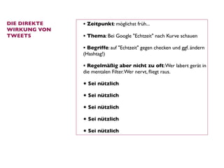 DIE DIREKTE   • Zeitpunkt: möglichst früh...
WIRKUNG VON
TWEETS        • Thema: Bei Google "Echtzeit" nach Kurve schauen
              • Begriffe: auf "Echtzeit" gegen checken und ggf. ändern
              (Hashtag!)

              • Regelmäßig aber nicht zu oft: Wer labert gerät in
              die mentalen Filter. Wer nervt, ﬂiegt raus.

              • Sei nützlich
              • Sei nützlich
              • Sei nützlich
              • Sei nützlich
              • Sei nützlich
 
