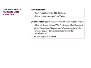 DER INDIREKTE   Der Retweet
NUTZEN VON
                  • Kein Tweet länger als 120 Zeichen...
TWITTER
                  • Keine „Unterhaltungen“ auf Twitter

                Journalisten (etwa 25 % der Redaktionen) nutzen Twitter
                  • Hier wird „das richtige Wort“ wichtiger (Suchfunktion)
                  • Kein Tweet ohne "Reputations"-Quellenangabe ("US-
                  Forscher sagt...") damit die Kollegen keine Zeit
                  „verschwenden“
                  • KEIN kryptischer Tweet
 