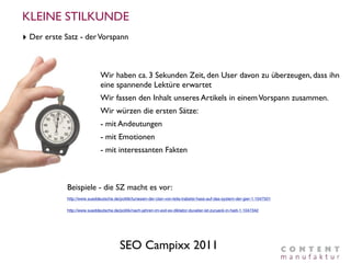 KLEINE STILKUNDE
‣ Der erste Satz - der Vorspann


                               Wir haben ca. 3 Sekunden Zeit, den User davon zu überzeugen, dass ihn
                               eine spannende Lektüre erwartet
                               Wir fassen den Inhalt unseres Artikels in einem Vorspann zusammen.
                               Wir würzen die ersten Sätze:
                               - mit Andeutungen
                               - mit Emotionen
                               - mit interessanten Fakten



             Beispiele - die SZ macht es vor:
             http://www.sueddeutsche.de/politik/tunesien-der-clan-von-leila-trabelsi-hass-auf-das-system-der-gier-1.1047501

             http://www.sueddeutsche.de/politik/nach-jahren-im-exil-ex-diktator-duvalier-ist-zurueck-in-haiti-1.1047342




                                          SEO Campixx 2011
 