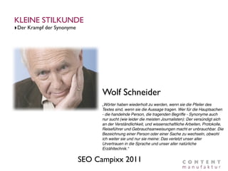 KLEINE STILKUNDE
‣Der Krampf der Synonyme




                                 Wolf Schneider
                                 „Wörter haben wiederholt zu werden, wenn sie die Pfeiler des
                                 Textes sind, wenn sie die Aussage tragen. Wer für die Hauptsachen
                                 - die handelnde Person, die tragenden Begriffe - Synonyme auch
                                 nur sucht (wie leider die meisten Journalisten): Der versündigt sich
                                 an der Verständlichkeit, und wissenschaftliche Arbeiten, Protokolle,
                                 Reiseführer und Gebrauchsanweisungen macht er unbrauchbar. Die
                                 Bezeichnung einer Person oder einer Sache zu wechseln, obwohl
                                 ich weiter sie und nur sie meine: Das verletzt unser aller
                                 Urvertrauen in die Sprache und unser aller natürliche
                                 Erzähltechnik.“

                           SEO Campixx 2011
 