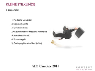 KLEINE STILKUNDE
‣ Stolperfallen


      1. Modische Unwörter
      2. Standardbegriffe
      3. Sprachklischees
      „Mit zunehmender Frequenz nimmt die
      Ausdrucksstärke ab“
      4. Kommaregeln
      5. Orthographie (dass/das, Sie/sie)




                              SEO Campixx 2011
 