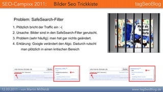 Problem: SafeSearch-Filter
1. Plötzlich bricht der Traffic ein :-(
2. Ursache: Bilder sind in den SafeSearch-Filter gerutscht.
3. Problem (sehr häufig): man hat gar nichts geändert.
4. Erklärung: Google verändert den Algo. Dadurch rutscht
      man plötzlich in einen kritischen Bereich
 