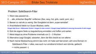 Problem: SafeSearch-Filter
1. Wenn das passiert ist...
2. ... alle „kritischen Begriffe“ entfernen (Sex, sexy, hot, girls, nackt, porn, etc.)
3. Besser zu viel als zu wenig. Der Googlebot ist dann „super-sensibel“
4. Anschließend bleibt nur Susan Moskwa, siehe:
Google Help forum > Webmaster Central > Images & video content > Google Image SafeSearch removing thousands of safe images

6. Dort die eigene Seite zu begutachtung anmelden und hoffen und warten
7. Meist klappt es ohne Probleme innerhalb von 2 – 3 Wochen
8. Alternative (sagt Google): abwarten, denn der Bot checkt es von alleine
9. Nach meiner Beobachtung stimmt das nicht: ich habe seit fast einem Jahr eine Domain im
       SafeSearch-Filter -< alles, was auch nur annähernd kritisch sein könnte, gelöscht
      -> nichts passiert :-(
 