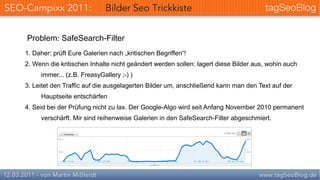 Problem: SafeSearch-Filter
1. Daher: prüft Eure Galerien nach „kritischen Begriffen“!
2. Wenn die kritischen Inhalte nicht geändert werden sollen: lagert diese Bilder aus, wohin auch
     immer... (z.B. FreasyGallery ;-) )
3. Leitet den Traffic auf die ausgelagerten Bilder um, anschließend kann man den Text auf der
     Hauptseite entschärfen
4. Seid bei der Prüfung nicht zu lax. Der Google-Algo wird seit Anfang November 2010 permanent
     verschärft. Mir sind reihenweise Galerien in den SafeSearch-Filter abgeschmiert.
 