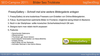 FreasyGallery – Schnell mal eine weitere Bildergalerie anlegen
1. FreasyGallery ist eine kostenlose Freeware zum Erstellen von Online-Bildergalerien.
2. Fokus: Suchmaschinen-optimierte Bilder im Frontend, möglichst wenig Arbeit im Backend.
3. Noch in der Startphase: sollte inzwischen Sicherheitstechnisch OK sein.
4. Designs kann man relativ leicht anpassen
5. Features
   ● Sprechender Dateiname
   ● Wasserzeichen
   ● Thumbnail, ggf. Zoom-Version

   ● Automatische Voreinstellen von Basis-Bildinfos

   ● Images Sitmap

   ● Neue Bilder auf der Startseite

   ● Schneller Wechsel in den Admin-Modus
 