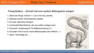 FreasyGallery – Schnell mal eine weitere Bildergalerie anlegen
1. Stand der Dinge: Version 1.1 (nun mit mod_rewrite)
2. Nächster Schritt: Automatisches Update
3. Ein paar alternative Designs
4. Individuelle Bild-Attribute, die man selber anlegen kann.
5. Eventuell „Textbausteine“ für Bildbeschreibung (?).
6. Auf jeden Fall ist es für meine Bilderprojekte sehr hilfreich. :-)
7. Ideen, Vorschläge etc ...
 
