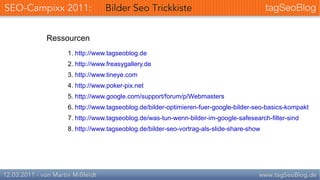 Ressourcen
    1. http://www.tagseoblog.de
    2. http://www.freasygallery.de
    3. http://www.tineye.com
    4. http://www.poker-pix.net
    5. http://www.google.com/support/forum/p/Webmasters
    6. http://www.tagseoblog.de/bilder-optimieren-fuer-google-bilder-seo-basics-kompakt
    7. http://www.tagseoblog.de/was-tun-wenn-bilder-im-google-safesearch-filter-sind
    8. http://www.tagseoblog.de/bilder-seo-vortrag-als-slide-share-show
 