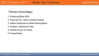 Themen (Vorschläge)
1. Einleitung Bilder-SEO
2. Poker-pix.net : Kleine Testsite-Analyse
3. Valider Quellcode ein Bilder-Rankingfaktor
4. Problem: safeSearch-Filter
5. Hotlinks finden mit tinEye
6. FreasyGallery
 
