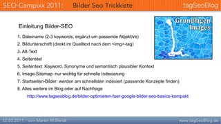 Einleitung Bilder-SEO
1. Dateiname (2-3 keywords, ergänzt um passende Adjektive)
2. Bildunterschrift (direkt im Quelltext nach dem <img>-tag)
3. Alt-Text
4. Seitentitel
5. Seitentext: Keyword, Synonyme und semantisch plausibler Kontext
6. Image-Sitemap: nur wichtig für schnelle Indexierung
7. Startseiten-Bilder: werden am schnellsten indexiert (passende Konzepte finden)
8. Alles weitere im Blog oder auf Nachfrage
     http://www.tagseoblog.de/bilder-optimieren-fuer-google-bilder-seo-basics-kompakt
 