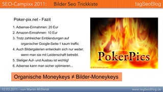 Poker-pix.net - Fazit
1. Adsense-Einnahmen: 20 Eur
2. Amazon-Einnahmen: 10 Eur
3. Trotz zahlreicher Einblendungen auf
     organischer Google-Seite-1 kaum traffic
4. Auch Bildergalerien entwickeln sich nur weiter,
     wenn man sie mit Leidenschaft betreibt.
5. Stetiger Auf- und Ausbau ist wichtig!
6. Adsense kann man sicher optimieren...


Organische Moneykeys ≠ Bilder-Moneykeys
 