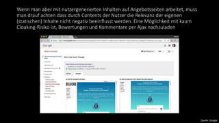 Wenn man aber mit nutzergenerierten Inhalten auf Angebotsseiten arbeitet, muss
man drauf achten dass durch Contents der Nutzer die Relevanz der eigenen
(statischen) Inhalte nicht negativ beeinflusst werden. Eine Möglichkeit mit kaum
Cloaking-Risiko ist, Bewertungen und Kommentare per Ajax nachzuladen
Quelle: Google
 