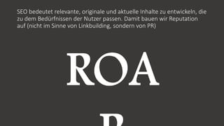 SEO bedeutet relevante, originale und aktuelle Inhalte zu entwickeln, die
zu dem Bedürfnissen der Nutzer passen. Damit bauen wir Reputation
auf (nicht im Sinne von Linkbuilding, sondern von PR)
 