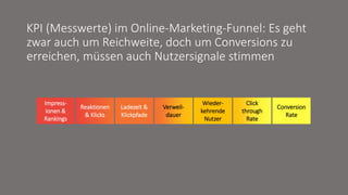 Impress-
ionen &
Rankings
Reaktionen
& Klicks
Ladezeit &
Klickpfade
Verweil-
dauer
Wieder-
kehrende
Nutzer
Click
through
Rate
Conversion
Rate
KPI (Messwerte) im Online-Marketing-Funnel: Es geht
zwar auch um Reichweite, doch um Conversions zu
erreichen, müssen auch Nutzersignale stimmen
 