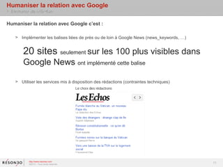 Humaniser la relation avec Google
> Eléments de réflexion

Humaniser la relation avec Google c’est :

    > Implémenter les balises liées de près ou de loin à Google News (news_keywords, …)


        20 sites seulement sur les 100 plus visibles dans
        Google News ont implémenté cette balise

    > Utiliser les services mis à disposition des rédactions (contraintes techniques)




           http://www.resoneo.com
           ©2013 – Tous droits réservés
                                                                                          11
 