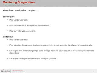 Monitoring Google News
> Un outil, pour quoi faire?

Vous devez rendre des comptes…

Techniques
    > Pour valider vos tests

    > Pour rassurer sur la mise place d’optimisations

    > Pour surveiller vos concurrents


Editoriaux
    > Pour valider vos tests

    > Pour identifier de nouveaux sujets émergeants qui pourront remonter dans la recherche universelle

    > Les sujets qui restent longtemps dans Google news et pour lesquels il n’y a que peu d’articles
      disponibles

    > Les sujets traités par les concurrents mais pas par vous




            http://www.resoneo.com
            ©2013 – Tous droits réservés
                                                                                                          13
 