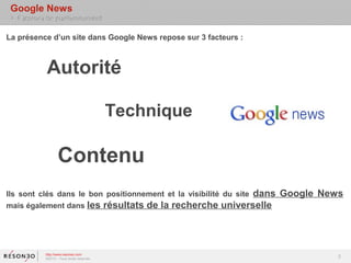 Google News
 > Facteurs de positionnement

La présence d’un site dans Google News repose sur 3 facteurs :



            Autorité

                                          Technique

                  Contenu
Ils sont clés dans le bon positionnement et la visibilité du site dans   Google News
mais également dans les résultats de la recherche universelle




           http://www.resoneo.com
           ©2013 – Tous droits réservés
                                                                                   3
 