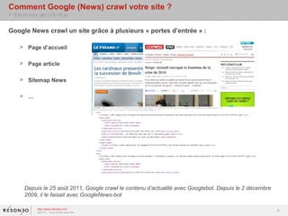 Comment Google (News) crawl votre site ?
> Eléments de réflexion

Google News crawl un site grâce à plusieurs « portes d’entrée » :

    > Page d’accueil

    > Page article

    > Sitemap News

    > …




      Depuis le 25 août 2011, Google crawl le contenu d’actualité avec Googlebot. Depuis le 2 décembre
      2009, il le faisait avec GoogleNews-bot

           http://www.resoneo.com
           ©2013 – Tous droits réservés
                                                                                                         6
 