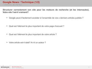 Google News / Technique (1/2)
> Eléments de réflexion

Structurer correctement son site pour les moteurs de recherche (et les internautes).
Votre site l’est-il vraiment?

    > Google peut-il facilement accéder à l’ensemble de vos x derniers articles publiés ?



    > Quel est l’élément le plus important de votre page d’accueil ?



    > Quel est l’élément le plus important de votre article ?


    > Votre article est-il daté? A-t-il un auteur ?




           http://www.resoneo.com
           ©2013 – Tous droits réservés
                                                                                            7
 