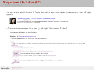 Google News / Technique (2/2)
> Eléments de réflexion



    >Votre article est-il illustré ? Cette illustration remonte t-elle correctement dans Google
    News?




    >Et votre sitemap news dans tout ça (Google Webmaster Tools) ?




           http://www.resoneo.com
           ©2013 – Tous droits réservés
                                                                                              8
 