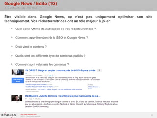 Google News / Edito (1/2)
> Eléments de réflexion

Être visible dans Google News, ce n’est pas uniquement optimiser son site
techniquement. Vos rédacteurs/trices ont un rôle majeur à jouer.

    > Quel est le rythme de publication de vos rédacteurs/trices ?

    > Comment appréhendent-ils le SEO et Google News ?

    > D’où vient le contenu ?

    > Quels sont les différents type de contenus publiés ?

    > Comment sont valorisés les contenus ?




           http://www.resoneo.com
           ©2013 – Tous droits réservés
                                                                        9
 
